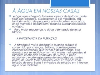 Á ÁGUA EM NOSSAS CASAS
    A água que chega às torneiras, apesar de tratada, pode
    ficar contaminada, especialmente por micróbios. Há
    também o risco de pequenos animais caírem nas caixas,
    onde morrem e apodrecem, soltando substâncias tóxicas
    na água.
      Para maior segurança, a água a ser usada deve ser
    filtrada.

       A IMPORTÂNCIA DA FILTRAÇÃO

     A filtração é muito importante quando a água é
    consumida por crianças. Evita-se, com isso graves
    infecções intestinais, que levam a desidratação. Esta
    doença, por ser muito comum nos meses mais quentes, é
    também conhecida como Mal-do-Verão, e pode
    ocasionar a morte especialmente nessa época, muitos
    postos de saúde fornecem pequenos envelopes com
    solução de soro. Basta 1 envelope de solução em 1 litro de
    água para reidratar.
 