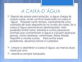 A CAIXA-D´ÁGUA
    Depois de passar pela estação, a água chega às
    nossas casas, onde vai ficar reservada na caixa-d
    ´água. Passado certo tempo, normalmente uma
    camada de lodo deposita-se no fundo da caixa. Se a
    caixa-d´água permanecer destampada, nela
    poderão entrar ratos, baratas e outros pequenos
    animais que contaminam a água e causam doenças
    graves, como diarreias, verminoses, febre tifoide,
    hepatite e muitas outras. Para evitar esses
    problemas, devemos tomar 2 cuidados:

   - Limpar e desinfetar a caixa-d´água, ao menos duas
    vezes por ano.
   - Mantê-la sempre tampada.
 