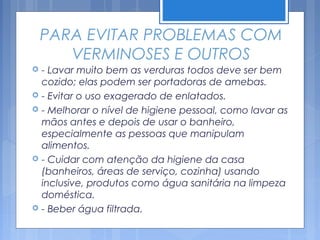 PARA EVITAR PROBLEMAS COM
       VERMINOSES E OUTROS
   - Lavar muito bem as verduras todos deve ser bem
    cozido; elas podem ser portadoras de amebas.
   - Evitar o uso exagerado de enlatados.
   - Melhorar o nível de higiene pessoal, como lavar as
    mãos antes e depois de usar o banheiro,
    especialmente as pessoas que manipulam
    alimentos.
   - Cuidar com atenção da higiene da casa
    (banheiros, áreas de serviço, cozinha) usando
    inclusive, produtos como água sanitária na limpeza
    doméstica.
   - Beber água filtrada.
 
