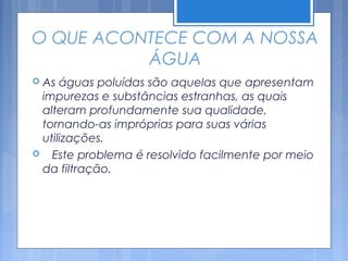O QUE ACONTECE COM A NOSSA
          ÁGUA
 As águas poluídas são aquelas que apresentam
 impurezas e substâncias estranhas, as quais
 alteram profundamente sua qualidade,
 tornando-as impróprias para suas várias
 utilizações.
 Este problema é resolvido facilmente por meio
 da filtração.
 
