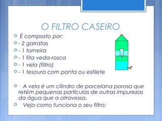 O FILTRO CASEIRO
  É composto por:
 - 2 garrafas
 - 1 torneira
 - 1 fita veda-rosca
 - 1 vela (filtro)
 - 1 tesoura com ponta ou estilete


  A vela é um cilindro de porcelana porosa que
 retém pequenas partículas de outras impurezas
 da água que a atravessa.
 Veja como funciona o seu filtro:
 