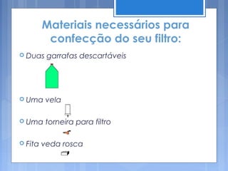 Materiais necessários para
          confecção do seu filtro:
 Duas    garrafas descartáveis




 Uma     vela

 Uma     torneira para filtro

 Fita   veda rosca
 