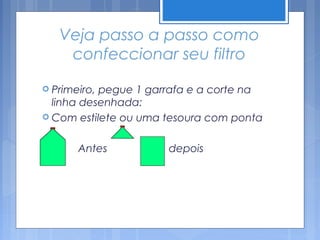 Veja passo a passo como
     confeccionar seu filtro

 Primeiro,pegue 1 garrafa e a corte na
  linha desenhada:
 Com estilete ou uma tesoura com ponta


      Antes          depois
 