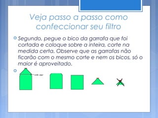 Veja passo a passo como
         confeccionar seu filtro
 Segundo,    pegue o bico da garrafa que foi
    cortada e coloque sobre a inteira, corte na
    medida certa. Observe que as garrafas não
    ficarão com o mesmo corte e nem os bicos, só o
    maior é aproveitado.

 