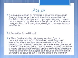 ÀGUA
   A água que chega ás torneiras, apesar de tratar, pode
    ficar contaminada, especialmente por micróbios. Há
    também o risco de pequenos animais caírem nas caixas,
    onde morrem e apodrecem, soltando substâncias tóxicas
    na água. Para maior segurança a água a ser usada deve
    ser filtrada.


   A Importância da Filtração

   A filtração é muito importante quando a água é
    consumida por crianças. Evitam-se, com isso graves
    infecções intestinais, que levam a desidratação. Essa
    doença, por ser muito comu7m nos meses mais quentes, é
    também conhecida como mal-do-verão, e pode ocasionar
    a morte especialmente nessa época, a unidade de saúde
    fornece pequenos envelopes com solução de soro. Basta 1
    envelope de solução em 1 litro de água para reidratar.
 