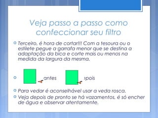 Veja passo a passo como
         confeccionar seu filtro
   Terceiro, é hora de cortar!!! Com a tesoura ou o
    estilete pegue a garrafa menor que se destina a
    adaptação da bica e corte mais ou menos na
    medida da largura da mesma.


             antes          depois

   Para vedar é aconselhável usar a veda rosca.
   Veja depois de pronto se há vazamentos, é só encher
    de água e observar atentamente.
 