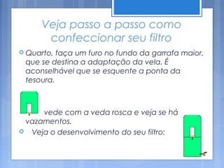 Veja passo a passo como
         confeccionar seu filtro
 Quarto,    faça um furo no fundo da garrafa maior,
    que se destina a adaptação da vela. É
    aconselhável que se esquente a ponta da
    tesoura.



    vede com a veda rosca e veja se há
 vazamentos.
 Veja o desenvolvimento do seu filtro:
 