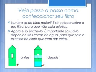 Veja passo a passo como
       confeccionar seu filtro
 Lembra-se    do bico maior? É só colocar sobre o
  seu filtro, para que não caia sujeiras.
 Agora é só enche-lo. É importante só usa-lo
  depois de três trocas de água, para que saia o
  excesso do cloro que vem nas velas.




       antes            depois
 