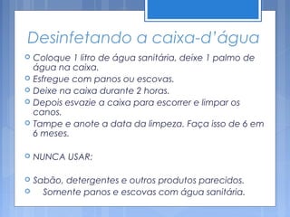 Desinfetando a caixa-d’água
   Coloque 1 litro de água sanitária, deixe 1 palmo de
    água na caixa.
   Esfregue com panos ou escovas.
   Deixe na caixa durante 2 horas.
   Depois esvazie a caixa para escorrer e limpar os
    canos.
   Tampe e anote a data da limpeza. Faça isso de 6 em
    6 meses.

   NUNCA USAR:

   Sabão, detergentes e outros produtos parecidos.
     Somente panos e escovas com água sanitária.
 