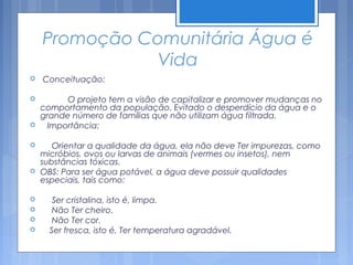 Promoção Comunitária Água é
              Vida
   Conceituação:

         O projeto tem a visão de capitalizar e promover mudanças no
    comportamento da população. Evitado o desperdício da água e o
    grande número de famílias que não utilizam água filtrada.
    Importância:

      Orientar a qualidade da água, ela não deve Ter impurezas, como
    micróbios, ovos ou larvas de animais (vermes ou insetos), nem
    substâncias tóxicas.
   OBS: Para ser água potável, a água deve possuir qualidades
    especiais, tais como:

      Ser cristalina, isto é, limpa.
      Não Ter cheiro.
      Não Ter cor.
     Ser fresca, isto é, Ter temperatura agradável.
 