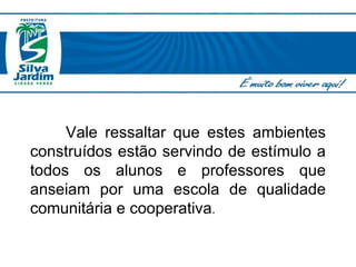 Vale ressaltar que estes ambientes construídos estão servindo de estímulo a todos os alunos e professores que anseiam por uma escola de qualidade comunitária e cooperativa . 