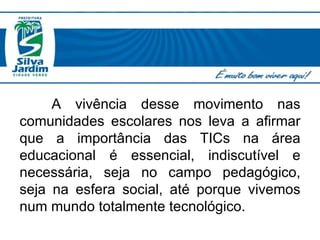A vivência desse movimento nas comunidades escolares nos leva a afirmar que a  importância das TICs na área educacional é essencial, indiscutível e necessária, seja no campo pedagógico, seja na esfera social, até porque vivemos num mundo totalmente tecnológico.  