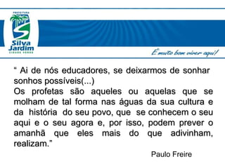 “  Ai de nós educadores, se deixarmos de sonhar  sonhos possíveis(...) Os profetas são aqueles ou aquelas que se molham de tal forma nas águas da sua cultura e da  história  do seu povo, que  se conhecem o seu aqui e o seu agora e, por isso, podem prever o amanhã que eles mais do que adivinham, realizam.”   Paulo Freire 