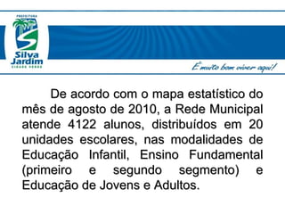 De acordo com o mapa estatístico do mês de agosto de 2010, a Rede Municipal atende 4122 alunos, distribuídos em 20 unidades escolares, nas modalidades de Educação Infantil, Ensino Fundamental (primeiro e segundo segmento) e Educação de Jovens e Adultos. 