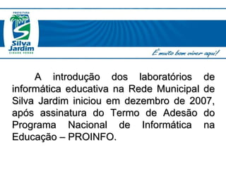 A introdução dos laboratórios de informática educativa na Rede Municipal de Silva Jardim iniciou em dezembro de 2007, após assinatura do Termo de Adesão do Programa Nacional de Informática na Educação – PROINFO. 