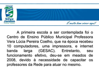 A primeira escola a ser contemplada foi o Centro de Ensino Público Municipal Professora Vera Lúcia Pereira Coelho, que na época recebeu 10 computadores, uma impressora, e internet banda larga (GESAC). Entretanto, seu funcionamento efetivo, deu-se em meados de 2008, devido à necessidade de capacitar os professores da Rede para atuar no mesmo.  