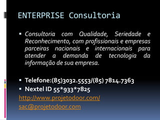 ENTERPRISE Consultoria

 Consultoria com Qualidade, Seriedade e
  Reconhecimento, com profissionais e empresas
  parceiras nacionais e internacionais para
  atender a demanda de tecnologia da
  informação de sua empresa.

 Telefone:(85)3032.5553/(85) 7814.7363
 Nextel ID 55*933*7825
http://www.projetodoor.com/
sac@projetodoor.com
 