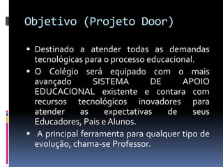Objetivo (Projeto Door)

 Destinado a atender todas as demandas
  tecnológicas para o processo educacional.
 O Colégio será equipado com o mais
  avançado       SISTEMA        DE     APOIO
  EDUCACIONAL existente e contara com
  recursos tecnológicos inovadores para
  atender     as    expectativas    de    seus
  Educadores, Pais e Alunos.
 A principal ferramenta para qualquer tipo de
  evolução, chama-se Professor.
 