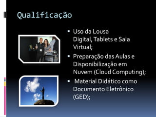 Qualificação
           Uso da Lousa
            Digital, Tablets e Sala
            Virtual;
           Preparação das Aulas e
            Disponibilização em
            Nuvem (Cloud Computing);
           Material Didático como
            Documento Eletrônico
            (GED);
 