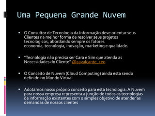 Uma Pequena Grande Nuvem
 O Consultor de Tecnologia da Informação deve orientar seus
   Clientes na melhor forma de resolver seus projetos
   tecnológicos, abordando sempre os fatores
   economia, tecnologia, inovação, marketing e qualidade.

 “Tecnologia não precisa ser Cara e Sim que atenda as
   Necessidades do Cliente” @cavalcante_ceo

 O Conceito de Nuvem (Cloud Computing) ainda esta sendo
   definido no Mundo Virtual.

 Adotamos nosso próprio conceito para esta tecnologia: A Nuvem
   para nossa empresa representa a junção de todas as tecnologias
   de informação existentes com o simples objetivo de atender as
   demandas de nossos clientes
 