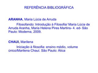 REFERÊNCIA BIBLIOGRÁFICA


ARANHA, Maria Lúcia de Arruda
     Filosofando: Introdução à Filosofia/ Maria Lúcia de
Arruda Aranha, Maria Helena Pires Martins- 4. ed- São
Paulo: Moderna, 2009.


CHAUI, Marilena
     Iniciação à filosofia: ensino médio, volume
único/Marilena Chauí. São Paulo: Ática
 
