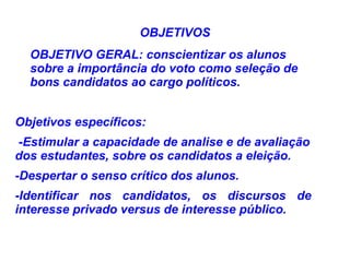 OBJETIVOS
  OBJETIVO GERAL: conscientizar os alunos
  sobre a importância do voto como seleção de
  bons candidatos ao cargo políticos.


Objetivos específicos:
-Estimular a capacidade de analise e de avaliação
dos estudantes, sobre os candidatos a eleição.
-Despertar o senso crítico dos alunos.
-Identificar nos candidatos, os discursos de
interesse privado versus de interesse público.
 