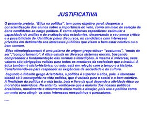 JUSTIFICATIVA
O presente projeto, “Ética na política”, tem como objetivo geral, despertar a
conscientização dos alunos sobre a importância do voto, como um meio de seleção de
bons candidatos ao cargo político. E como objetivos específicos: estimular a
capacidade de análise e de avaliação dos estudantes, despertando o seu senso crítico
e a possibilidade de identificar pelos discursos, os candidatos com interesses
privados em detrimento aos interesses públicos que visam o bem estar coletivo ou o
bem comum.
 Ética etimologicamente é uma palavra de origem grega ethos= “costumes”, “modo de
ser”,”comportamento”. A ética estuda os diversos sistemas morais, buscando
compreender a fundamentação das normas e interdições. A mesma é universal, seus
valores são obrigações validas para todos os membros da sociedade que a institui. A
ética também é sócio-histórica, ou seja, está em relação com o tempo e a história,
transformando-se para responder as exigências da sociedade e da cultura.
 Segundo o filósofo grego Aristóteles, a política é superior à ética, pois, a liberdade
cidadã só é conseguida na vida política, que é voltada para o social e o bem coletivo.
A finalidade da política é a vida justa, bela e livre da qual depende a atividade ética ou
moral dos indivíduos. No entanto, verifica-se que a maioria dos nossos políticos
brasileiros, moralmente e eticamente deixa muito a desejar, pois usa a política como
um meio para atingir os seus interesses mesquinhos e particulares.

4. Objetivo
 