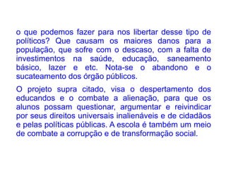 o que podemos fazer para nos libertar desse tipo de
políticos? Que causam os maiores danos para a
população, que sofre com o descaso, com a falta de
investimentos na saúde, educação, saneamento
básico, lazer e etc. Nota-se o abandono e o
sucateamento dos órgão públicos.
O projeto supra citado, visa o despertamento dos
educandos e o combate a alienação, para que os
alunos possam questionar, argumentar e reivindicar
por seus direitos universais inalienáveis e de cidadãos
e pelas políticas públicas. A escola é também um meio
de combate a corrupção e de transformação social.
 