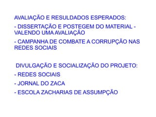 AVALIAÇÃO E RESULDADOS ESPERADOS:
- DISSERTAÇÃO E POSTEGEM DO MATERIAL -
VALENDO UMA AVALIAÇÃO
- CAMPANHA DE COMBATE A CORRUPÇÃO NAS
REDES SOCIAIS


DIVULGAÇÃO E SOCIALIZAÇÃO DO PROJETO:
- REDES SOCIAIS
- JORNAL DO ZACA
- ESCOLA ZACHARIAS DE ASSUMPÇÃO
 