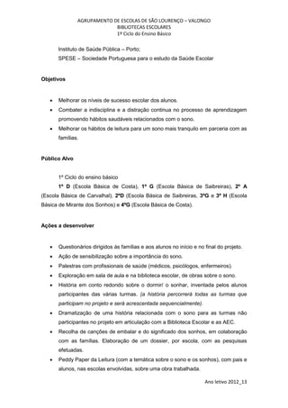 AGRUPAMENTO DE ESCOLAS DE SÃO LOURENÇO – VALONGO
                            BIBLIOTECAS ESCOLARES
                            1º Ciclo do Ensino Básico

       Instituto de Saúde Pública – Porto;
       SPESE – Sociedade Portuguesa para o estudo da Saúde Escolar


Objetivos


      Melhorar os níveis de sucesso escolar dos alunos.
      Combater a indisciplina e a distração continua no processo de aprendizagem
       promovendo hábitos saudáveis relacionados com o sono.
      Melhorar os hábitos de leitura para um sono mais tranquilo em parceria com as
       famílias.


Público Alvo


       1º Ciclo do ensino básico
       1º D (Escola Básica de Costa), 1º G (Escola Básica de Saibreiras), 2º A
(Escola Básica de Carvalhal), 2ºD (Escola Básica de Saibreiras, 3ºG e 3º H (Escola
Básica de Mirante dos Sonhos) e 4ºG (Escola Básica de Costa).


Ações a desenvolver


      Questionários dirigidos às famílias e aos alunos no início e no final do projeto.
      Ação de sensibilização sobre a importância do sono.
      Palestras com profissionais de saúde (médicos, psicólogos, enfermeiros).
      Exploração em sala de aula e na biblioteca escolar, de obras sobre o sono.
      História em conto redondo sobre o dormir/ o sonhar, inventada pelos alunos
       participantes das várias turmas. (a história percorrerá todas as turmas que
       participam no projeto e será acrescentada sequencialmente).
      Dramatização de uma história relacionada com o sono para as turmas não
       participantes no projeto em articulação com a Biblioteca Escolar e as AEC.
      Recolha de canções de embalar e do significado dos sonhos, em colaboração
       com as famílias. Elaboração de um dossier, por escola, com as pesquisas
       efetuadas.
      Peddy Paper da Leitura (com a temática sobre o sono e os sonhos), com pais e
       alunos, nas escolas envolvidas, sobre uma obra trabalhada.

                                                                       Ano letivo 2012_13
 