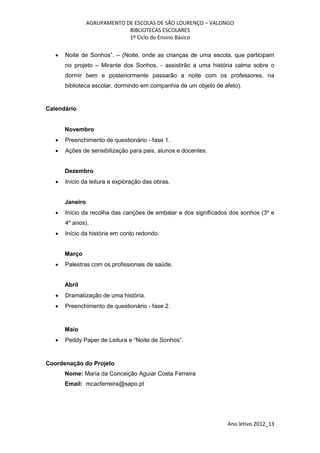 AGRUPAMENTO DE ESCOLAS DE SÃO LOURENÇO – VALONGO
                              BIBLIOTECAS ESCOLARES
                              1º Ciclo do Ensino Básico

      Noite de Sonhos”. – (Noite, onde as crianças de uma escola, que participam
       no projeto – Mirante dos Sonhos, - assistirão a uma história calma sobre o
       dormir bem e posteriormente passarão a noite com os professores, na
       biblioteca escolar, dormindo em companhia de um objeto de afeto).


Calendário


       Novembro
      Preenchimento de questionário - fase 1.
      Ações de sensibilização para pais, alunos e docentes.


       Dezembro
      Início da leitura e exploração das obras.


       Janeiro
      Início da recolha das canções de embalar e dos significados dos sonhos (3º e
       4º anos).
      Início da história em conto redondo.


       Março
      Palestras com os profissionais de saúde.


       Abril
      Dramatização de uma história.
      Preenchimento de questionário - fase 2.


       Maio
      Peddy Paper de Leitura e “Noite de Sonhos”.


Coordenação do Projeto
       Nome: Maria da Conceição Aguiar Costa Ferreira
       Email: mcacferreira@sapo.pt




                                                                  Ano letivo 2012_13
 