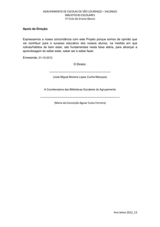 AGRUPAMENTO DE ESCOLAS DE SÃO LOURENÇO – VALONGO
                           BIBLIOTECAS ESCOLARES
                           1º Ciclo do Ensino Básico


Apoio da Direção:


Expressamos a nossa concordância com este Projeto porque somos de opinião que
vai contribuir para o sucesso educativo dos nossos alunos, na medida em que
rotinas/hábitos de bem estar, são fundamentais nesta faixa etária, para alicerçar a
aprendizagem do saber estar, saber ser e saber fazer.

Ermesinde, 01-10-2012

                                       O Diretor,

                    _________________________________________

                        (José Miguel Moreira Lopes Cunha Marques)



               A Coordenadora das Bibliotecas Escolares do Agrupamento

            ______________________________________________________

                        (Maria da Conceição Aguiar Costa Ferreira)




                                                                     Ano letivo 2012_13
 