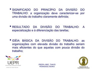• SIGNIFICADO                DO PRINCÍPIO DA DIVISÃO DO
                            TRABALHO: a organização deve caracterizar-se por
                            uma divisão do trabalho claramente definida;


                • RESULTADO                 DA DIVISÃO DO TRABALHO:                 A
                            especialização e à diferenciação das tarefas;


                • IDÉIA             BÁSICA DA DIVISÃO DO TRABALHO: as
                            organizações com elevada divisão do trabalho seriam
                            mais eficientes do que aquelas com pouca divisão do
                            trabalho;



                                                                PROFA. MSC. THAYS
                                                                 PERASSOLI BOIKO
                    d




                                                        ã
C




                        C




                                        M
a




    m




        p




            u




                s




                    e




                        a




                            m




                                p




                                    o




                                            o




                                                u




                                                    r




                                                            o
 