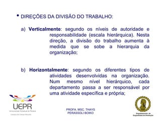 • DIREÇÕES DA DIVISÃO DO TRABALHO:
                            a) Verticalmente: segundo os níveis de autoridade e
                                        responsabilidade (escala hierárquica). Nesta
                                        direção, a divisão do trabalho aumenta à
                                        medida que se sobe a hierarquia da
                                        organização;


                            b) Horizontalmente: segundo os diferentes tipos de
                                       atividades desenvolvidas na organização.
                                       Num mesmo nível hierárquico, cada
                                       departamento passa a ser responsável por
                                       uma atividade específica e própria;


                                                                PROFA. MSC. THAYS
                                                                 PERASSOLI BOIKO
                    d




                                                        ã
C




                        C




                                        M
a




    m




        p




            u




                s




                    e




                        a




                            m




                                p




                                    o




                                            o




                                                u




                                                    r




                                                            o
 
