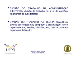 • DIVISÃO             DO TRABALHO NA ADMINISTRAÇÃO
                            CIENTÍFICA: divisão do trabalho no nível do operário,
                            fragmentando suas tarefas;


                • DIVISÃO              DO TRABALHO NA TEORIA CLÁSSICA:
                            divisão dos órgãos que compõem a organização, isto é,
                            departamentos, seções, divisões, etc, com a chamada
                            departamentalização;




                                                                PROFA. MSC. THAYS
                                                                 PERASSOLI BOIKO
                    d




                                                        ã
C




                        C




                                        M
a




    m




        p




            u




                s




                    e




                        a




                            m




                                p




                                    o




                                            o




                                                u




                                                    r




                                                            o
 