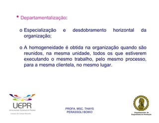 • Departamentalização:
                        o Especialização                        e   desdobramento   horizontal   da
                          organização;

                        o A homogeneidade é obtida na organização quando são
                          reunidos, na mesma unidade, todos os que estiverem
                          executando o mesmo trabalho, pelo mesmo processo,
                          para a mesma clientela, no mesmo lugar.




                                                                PROFA. MSC. THAYS
                                                                 PERASSOLI BOIKO
                    d




                                                        ã
C




                        C




                                        M
a




    m




        p




            u




                s




                    e




                        a




                            m




                                p




                                    o




                                            o




                                                u




                                                    r




                                                            o
 