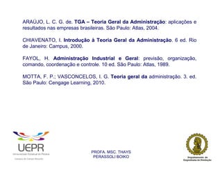 ARAÚJO, L. C. G. de. TGA – Teoria Geral da Administração: aplicações e
                resultados nas empresas brasileiras. São Paulo: Atlas, 2004.

                CHIAVENATO, I. Introdução à Teoria Geral da Administração. 6 ed. Rio
                de Janeiro: Campus, 2000.

                FAYOL, H. Administração Industrial e Geral: previsão, organização,
                comando, coordenação e controle. 10 ed. São Paulo: Atlas, 1989.

                MOTTA, F. P.; VASCONCELOS, I. G. Teoria geral da administração. 3. ed.
                São Paulo: Cengage Learning, 2010.




                                                                PROFA. MSC. THAYS
                                                                 PERASSOLI BOIKO
                    d




                                                        ã
C




                        C




                                        M
a




    m




        p




            u




                s




                    e




                        a




                            m




                                p




                                    o




                                            o




                                                u




                                                    r




                                                            o
 