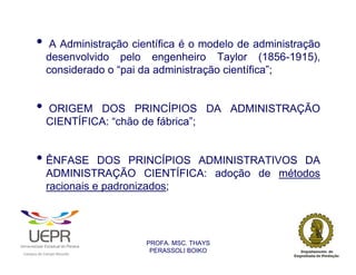 •            A Administração científica é o modelo de administração
                            desenvolvido pelo engenheiro Taylor (1856-1915),
                            considerado o “pai da administração científica”;


                •           ORIGEM DOS PRINCÍPIOS DA ADMINISTRAÇÃO
                            CIENTÍFICA: “chão de fábrica”;


                • ÊNFASE               DOS PRINCÍPIOS ADMINISTRATIVOS DA
                            ADMINISTRAÇÃO CIENTÍFICA: adoção de métodos
                            racionais e padronizados;




                                                                PROFA. MSC. THAYS
                                                                 PERASSOLI BOIKO
                    d




                                                        ã
C




                        C




                                        M
a




    m




        p




            u




                s




                    e




                        a




                            m




                                p




                                    o




                                            o




                                                u




                                                    r




                                                            o
 
