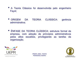 •           A Teoria Clássica foi desenvolvida pelo engenheiro
                            Fayol;


                •           ORIGEM        DA                    TEORIA         CLÁSSICA:   gerência
                            administrativa;


                •            ÊNFASE DA TEORIA CLÁSSICA: estrutura formal da
                            empresa, com adoção de princípios administrativos
                            pelos altos escalões, privilegiando as tarefas da
                            organização.




                                                                PROFA. MSC. THAYS
                                                                 PERASSOLI BOIKO
                    d




                                                        ã
C




                        C




                                        M
a




    m




        p




            u




                s




                    e




                        a




                            m




                                p




                                    o




                                            o




                                                u




                                                    r




                                                            o
 