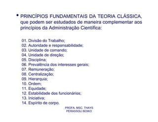 • PRINCÍPIOS FUNDAMENTAIS DA TEORIA CLÁSSICA,
 que podem ser estudados de maneira complementar aos
 princípios da Administração Científica:

  01. Divisão do Trabalho;
  02. Autoridade e responsabilidade;
  03. Unidade de comando;
  04. Unidade de direção;
  05. Disciplina;
  06. Prevalência dos interesses gerais;
  07. Remuneração;
  08. Centralização;
  09. Hierarquia;
  10. Ordem;
  11. Equidade;
  12. Estabilidade dos funcionários;
  13. Iniciativa;
  14. Espírito de corpo.
                          PROFA. MSC. THAYS
                           PERASSOLI BOIKO
 