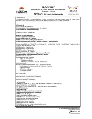 PRÓ-DEPPEC
                        Pró-Diretoria de Ensino, Pesquisa, Pós-Graduação,
                                        Extensão e Cultura

                             DGRAD - Diretoria de Graduação                            C   a   m   p   u   s   d   e   C   a   m   p   o   M   o   u   r   ã   o




I INTRODUÇÃO
1.1 APRESENTAÇÃO E DISCUSSÃO DO PLANO DE ENSINO DA DISCIPLINA: EMENTA; OBJETIVOS;
JUSTIFICATIVA; METODOLOGIA; PROGRAMA; MÉTODO DE AVALIAÇÃO; BIBLIOGRAFIA.


II TRABALHO
2.1 DEFINIÇÃO E CONCEITO
2.1.1 Abordagem histórica do conceito de trabalho
2.1.2 Conceito de trabalho x emprego

2.2 ASPECTOS DO TRABALHO

III PROJETO DO TRABALHO
3.1 DEFINIÇÕES E CONCEITOS
3.1.1 O que é Projeto do Trabalho
3.1.2 Quando realizar um Projeto do Trabalho
3.1.3 A relação com o Projeto do Produto, Processo e das Instalações

3.2 IMPLICAÇÕES EM PROJETO DO TRABALHO – A RELAÇÃO ENTRE PROJETO DO TRABALHO E A
ESTRUTURA ORGANIZACIONAL
3.2.1 Conceitos importantes
3.2.1.1 Estrutura Organizacional
3.2.1.2 Teoria das Organizações
3.2.1.3 Organização do Trabalho
3.2.1.4 Teoria das Organizações x Organização do Trabalho
3.2.2 Abordagens práticas para o Projeto do Trabalho
3.2.2.1 Divisão do Trabalho
3.2.2.2 Administração Científica
       a) Estudo do Trabalho:
          i) Estudo do método;
          ii) Medição do Trabalho - Estudo dos Tempos;
3.2.2.3 Ergonomia
3.2.2.4 Questões contemporâneas para o Projeto do Trabalho
       a) Abordagens Comportamentais do Projeto do Trabalho;
       b) Empowerment;
       c) Trabalho de Equipe;
       d) Trabalho Flexível.

3.3 LEGISLAÇÃO

3.4 ETAPAS DO PROJETO DO TRABALHO

3.5 ESTRUTURA DO TRABALHO

I INTRODUÇÃO
1.1 A ÁREA DE PROJETO DO TRABALHO NA ENGENHARIA DE PRODUÇÃO
1.2 JUSTIFICATIVA DO PROJETO
1.3 O PRODUTO, O PROCESSO E A INSTALAÇÃO CONSIDERADOS
1.4 METODOLOGIA
1.4.1Organização
1.4.2 Estrutura Organizacional Considerada
1.4.3 Tipo de Pesquisa quanto aos meios
1.4.4 Técnicas de Pesquisa
1.4.4.1Técnicas de Coleta de Dados
1.4.4.2 Técnicas de Tratamento dos Dados
1.4.4.3 Técnicas de Análise dos Dados
1.4.4.4 Instrumentos de Pesquisa
1.4.4.4.1 Recursos de Hardware
1.4.4.4.2 Recursos de Software
1.4.4.4.3 Materiais e/ou Instrumentos e/ou Utensílios
1.5 DEFINIÇÃO DE TERMOS

                                                                       Av. Comendador Norberto Marcondes, 733
                                                                                       Campo Mourão – Paraná
                                                                                                                       (044) 3518 1880
                                                                                                                   www.fecilcam.br
 