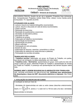 PRÓ-DEPPEC
                    Pró-Diretoria de Ensino, Pesquisa, Pós-Graduação,
                                    Extensão e Cultura

                         DGRAD - Diretoria de Graduação                    C   a   m   p   u   s   d   e   C   a   m   p   o   M   o   u   r   ã   o




RECURSOS FÍSICOS: Quadro de giz; giz e apagador; Projeções fixas (retroproje-
tor, transparências); Projeções móveis (Data Show, slides); Livros; Caneta ponto;
Computador; TV, Aparelho de DVD.

ATIVIDADES DOS ALUNOS
- Leitura e resumo do material bibliográfico recomendado;
- Leitura, resumo e discussão em sala de textos recomendados;
- Cópia e escrita;
- Resolução de exercícios;
- Resolução de questionários e exercícios;
- Atividades de laboratório-prática;
- Discussão em sala;
- Trabalhos em grupos;
- Elaboração de trabalhos recomendados;
- Apresentação de Seminários;
- Apresentação de painéis;
- Mesas redondas;
- Participação em júris simulados;
- Estudo de caso;
- Elaboração de resumos, resenhas, comentários e críticas;
- Elaboração de relatórios de visitas técnicas e palestras;
- Participação de reuniões simuladas.

TRABALHOS DOS ALUNOS:
- Trabalhos escritos: elaboração, em grupo, do Projeto do Trabalho, em partes,
que devem ser entregues na datas estipuladas, por meio digital;
- Trabalhos orais – Seminários: apresentados em grupo, como parte da nota indi-
vidual e parte em grupo, referentes Projeto do Trabalho e apresentação de vendas
do Projeto do Trabalho. A presença nas apresentações das demais equipes valerá
nota.

NORMAS ABNT A SEREM SEGUIDAS NA ELABORAÇÃO DOS TRABALHOS:
USP. SISTEMA INTEGRADO DE BIBLIOTECAS–SIBi. Diretrizes para apresentação
de dissertações e teses da USP: documento eletrônico e impresso. São Paulo:
2004.

5. AVALIAÇÃO DA DISCIPLINA NO CURSO
A avaliação se dará por meio de:

- Atividades (A) desenvolvidas em sala ou extra classe (descritas anteriormente).

Assim, A =   (∑ a )/ n
              n

             a =1
                         , sendo a = o valor de 0 a 100 de cada uma das n atividades

desenvolvidas no bimestre;


                                                           Av. Comendador Norberto Marcondes, 733
                                                                           Campo Mourão – Paraná
                                                                                                           (044) 3518 1880
                                                                                                       www.fecilcam.br
 