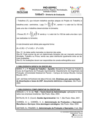 PRÓ-DEPPEC
                     Pró-Diretoria de Ensino, Pesquisa, Pós-Graduação,
                                     Extensão e Cultura

                           DGRAD - Diretoria de Graduação                   C   a   m   p   u   s   d   e   C   a   m   p   o   M   o   u   r   ã   o




- Trabalhos (T), que incluem trabalhos escritos (etapas do Projeto do Trabalho) e

trabalhos orais - seminários. Logo, T =   (∑ t )/ n
                                            n

                                           t =1
                                                      , sendo t = o valor de 0 a 100 de

cada uma dos n trabalhos desenvolvidas no bimestre;


- Provas (P). P =   ( p)/ n
                    ∑
                     n

                    p =1
                               sendo p = o valor de 0 a 100 de cada uma das n pro-

vas realizadas no bimestre;


A nota bimestral será obtida pela seguinte forma:

(A x 0,30) + (T x 0,45) + (P x 0,25)

Obs. 01: As datas serão marcadas no decorrer das aulas.
Obs 02: Pode ocorrer de em um determinado bimestre não ser marcado nenhuma
Atividade, Trabalho ou Prova, sendo seu peso distribuído igualmente entre as de-
mais Avaliações.
Obs 03: As avaliações devem ser respondidas de caneta esferográfica azul.


6. BIBLIOGRAFIA BÁSICA DA DISCIPLINA
BOIKO, T. J. P. Projeto do Trabalho – Apostila. Disciplina de Projeto do Trabalho.
Curso de Engenharia de Produção Agroindustrial. Departamento de Engenharia de
Produção. Universidade Estadual do Paraná – Campus de Campo Mourão. Campo
Mourão. 2011.

USP. SISTEMA INTEGRADO DE BIBLIOTECAS–SIBi. Diretrizes para apresentação
de dissertações e teses da USP: documento eletrônico e impresso. São Paulo:
2004.


7. BIBLIOGRAFIA COMPLEMENTAR DA DISCIPLINA
ARAÚJO, L. C. G. de. TGA – Teoria Geral da Administração: aplicações e resul-
tados nas empresas brasileiras. São Paulo: Atlas, 2004.

BATALHA, M. O. (Coord). Gestão Agroindustrial. Vol. 1. São Paulo: Atlas, 2001.

CORRÊA, H. L.; CORRÊA, C. A. Administração de Produções e Operações:
Manufatura e Serviços: Uma abordagem estratégica. São Paulo: Atlas, 2004.

GAITHER, N.; FRAZIER, G. Administração da Produção e Operações. 8 ed. São

                                                            Av. Comendador Norberto Marcondes, 733
                                                                            Campo Mourão – Paraná
                                                                                                            (044) 3518 1880
                                                                                                        www.fecilcam.br
 