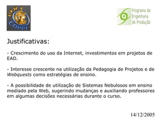 Justificativas:   - Crescimento do uso da Internet, investimentos em projetos de EAD. - Interesse crescente na utilização da Pedagogia de Projetos e de  Webquests  como estratégias de ensino. - A possibilidade de utilização de Sistemas Nebulosos em ensino mediado pela Web, sugerindo mudanças e auxiliando professores em algumas decisões necessárias durante o curso. 14/12/2005 