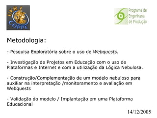 Metodologia:   - Pesquisa Exploratória sobre o uso de  Webquests. - Investigação de Projetos em Educação com o uso de Plataformas e Internet e com a utilização da Lógica Nebulosa. - Construção/Complementação de um modelo nebuloso para auxiliar na interpretação /monitoramento e avaliação em Webquests - Validação do modelo / Implantação em uma Plataforma Educacional 14/12/2005 