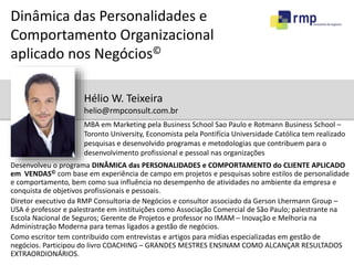 Dinâmica das Personalidades e 
Comportamento Organizacional 
aplicado nos Negócios© 
Hélio W. Teixeira 
helio@rmpconsult.com.br 
MBA em Marketing pela Business School Sao Paulo e Rotmann Business School – 
Toronto University, Economista pela Pontifícia Universidade Católica tem realizado 
pesquisas e desenvolvido programas e metodologias que contribuem para o 
desenvolvimento profissional e pessoal nas organizações 
Desenvolveu o programa DINÂMICA das PERSONALIDADES e COMPORTAMENTO do CLIENTE APLICADO 
em VENDAS© com base em experiência de campo em projetos e pesquisas sobre estilos de personalidade 
e comportamento, bem como sua influência no desempenho de atividades no ambiente da empresa e 
conquista de objetivos profissionais e pessoais. 
Diretor executivo da RMP Consultoria de Negócios e consultor associado da Gerson Lhermann Group – 
USA é professor e palestrante em instituições como Associação Comercial de São Paulo; palestrante na 
Escola Nacional de Seguros; Gerente de Projetos e professor no IMAM – Inovação e Melhoria na 
Administração Moderna para temas ligados a gestão de negócios. 
Como escritor tem contribuido com entrevistas e artigos para mídias especializadas em gestão de 
negócios. Participou do livro COACHING – GRANDES MESTRES ENSINAM COMO ALCANÇAR RESULTADOS 
EXTRAORDIONÁRIOS. 
 