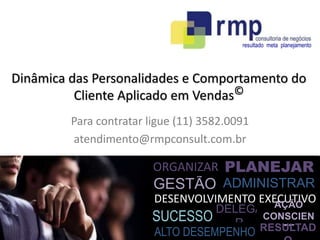 resultado meta planejamento 
Dinâmica das Personalidades e Comportamento do 
PLANEJAR 
ORGANIZAR 
GESTÃO 
ADMINISTRAR 
DESENVOLVIMENTO EXECUTIVO 
SUCESSO 
DELEGA 
R 
AÇÃO 
CONSCIEN 
ALTO DESEMPENHO RESUTELTAD 
O 
Cliente Aplicado em Vendas© 
Para contratar ligue (11) 3582.0091 
atendimento@rmpconsult.com.br 

