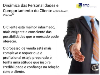 Dinâmica das Personalidades e 
Comportamento do Cliente aplicado em 
Vendas© 
O Cliente está melhor informado, 
mais exigente e consciente das 
possibilidades que o mercado pode 
oferecer. 
O processo de venda está mais 
complexo e requer que o 
profissional esteja preparado e 
tenha uma atitude que inspire 
credibilidade e confiança na relação 
com o cliente. 
 
