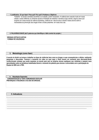 1.Justificativa (O que fazer? Para quê? Por quê?) Problema e Objetivos 
Trabalhar na escola a temática escolhida é um desafio, porém necessário. A violência tem crescido muito em nossa 
cidade e acaba refletindo no ambiente escolar.A finalidade de trabalhar a tematica surgiu devido a alguns casos que 
surgiram em nossa escola de violência doméstica, violência em sala de aula e orientar nossos alunos sobre a 
necessidade de prevenção das drogas licítas e ilícitas presentes em nosso dia a dia. 
2. PALAVRAS-CHAVE (até 5 palavras que identifique a idéia central do projeto ) 
DROGAS LÍCÍTAS E ILÍCITAS 
FORMAS DE VIOLÊNCIAS 
3. Metodologia (como fazer) 
A escola irá dividir as turmas e trabalhar os tipos de violências bem como as drogas e suas consequências e efeitos, realizando 
pesquisas e discursões. Teremos o momento do video ao qual após o filme haverá um momento para discussão.Serão 
confeccionado cartazes que serão expostos na escola para que os próprios alunos expliquem aos visitantes e passem seus 
aprendizados sobre as temáticas trabalhadas.Haverá o momento de palestra para alunos e comunidade com a participação da 
Equipe da UBS com o PSE. 
4. Resultados Esperados 
CONCIENTIZAÇÃO A TODA COMUNIDADE ESCOLAR 
PREVENÇÃO A VIOLÊNCIA E AO USO DE DROGAS. 
5. Indicadores 
________________________________________________________________________________________________________________ 
________________________________________________________________________________________________________________ 
________________________________________________________________________________________________________________ 
________________________________________________________________________________________________________________ 
________________________________________________________________________________________________________________ 
_________________________________________________________________________________________________________ 
 