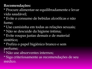 Recomendações:
* Procure alimentar-se equilibradamente e levar
vida saudável;
* Evite o consumo de bebidas alcoólicas e não
fume;
* Use camisinha em todas as relações sexuais;
* Não se descuide da higiene íntima;
* Evite roupas justas demais e de material
sintético;
* Prefira o papel higiênico branco e sem
perfume;
* Não use absorventes internos;
* Siga criteriosamente as recomendações de seu
médico.

 